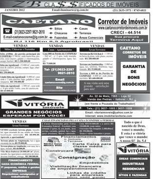 JANEIRO 2012                                          Email-iluminarte@ig.com.br                                          (21) 2635-1971 / 8745-6811




               VENDAS                                   VENDAS                                       VENDAS
     Sítios, Chácaras e Fazendas                       Casas / Apartamentos                        Áreas/Terrenos                   CAETANO
                                                                                                                                    CAETANO
Sítio a100m do portão principal do                Casa 800 m Portão do COMPERJ           Terreno na RJ 116 Km 4 - 1.100 m²,           CORRETOR DE
                                                                                                                                      CORRETOR
                                                  - 360 m², c/ 2 qrts, toda murada,
COMPERJ. 9.700 m², sede muito boa, pis-
cina, casa caseiro, galpão c/ churrasqueira,      galpão c/ churrasqueira, água, luz,
                                                                                         na beira da pista, todo plano, escritu-
                                                                                         rado. R$ 200.000,00
                                                                                                                                           IMÓVEIS
campo futebol. R$ 1.200.000,00                    etc.
                                                  R$ 75.000,00                           Terreno em Sambaetiba - 2.000 m²,
Sítio em Agrobrasil - 15.000 m², casa sede,
casa de caseiro, piscina, campo, lago, chur-                                             água, luz, telefone, frutíferas, lago,       GARANTIA
rasqueira.                                         Tel- (21)3623-2297                    murado. R$ 35.000,00
R$ 250.000,00                                               9621-2610                    Terreno a 800 m do Portão do                    DE
Lindo Sítio em Agrobrasil - 6.000 m², casa                                               COMPERJ - 6.000 m², todo plano,
sede c/ 2 qrts, piscina, lago, galpão c/ chur-                 Email
                                                                                         escritura. R$ 600.000,00                         BONS
rasqueira. R$ 150.000,00                            caetanocosme@ig.com.br                   A sua visita será uma
Sítio em Agrobrasil - 1.500 m², casa sede                                                    grande satisfação                        NEGÓCIOS!
c/ 4 qrts sendo 1suite, casa de caseiro,etc                     Site                         para nós!
R$ 65.000,00                                       www.caetanocorretordeimoveis.com.br




                                                  CASAS FINANCIADAS PELA CAIXA ECONÔMICA FEDERAL
              VENDAS                                                                                                                  Todo o que é
                                              2 Casas financiadas pela Caixa             Uma R$110.000,00 e a outra R$
             Áreas/Terrenos                   Economica Federal - Excelente casa         118.000,00. (com suíte).                   nascido de Deus,
                                              colonial: 2 qrtos, sl, coz.,banh., área    4 terrenos São Joaquim: 2.400,00ms2
VENDO excelente terreno plano, murado,
                                              serviço, varanda, quintal, luz e água      R$ 350.000,00.                              vence o mundo;
luz, água encanada da rua, asfalto em frente,
localização valorizada. R$ 68.000,00.
                                              (poço arteziano). Bairro valorizado.       Áreas c/ vários tamanhos e preços.         E esta é a vitória
Aproveite a oportunidade!                                                                                                          que vence o mundo:
Terreno plano na Amploiação, luz e água                                                                                            A nossa fé! Jo. 5.4
encanada da rua.R$ 95.000,00.
Terreno plano na Ampliação, com casa, luz e
água, murado, R$ 60.000,00.
Vila Rica-Itaboraí-20.000,00 m² plano,
murado, luz, água (poço) condomínio de sítios ,
diversas frutíferas, córrego, R$ 200.000,00.
                                                                                                                                         COMERCIAIS
                                                                                                                                   ÁREAS COMERCIAIS
         FINANCIAMENTO
         FINANCIAMENT
            ANCIAMENTO
 CAIXA ECONÔMICA FEDERAL                                                                                                              INDUSTRIAIS
 P/ pequenas, médias e gandes
                                                                                                                                      RESIDENCIAIS
         EMPRESAS
  Empréstimos consignados p/
                                                                                                                                            FAZEND
                                                                                                                                             AZENDAS
                                                                                                                                   SÍTIOS E FAZENDAS
        trabalhadores
        trabalhadores
 