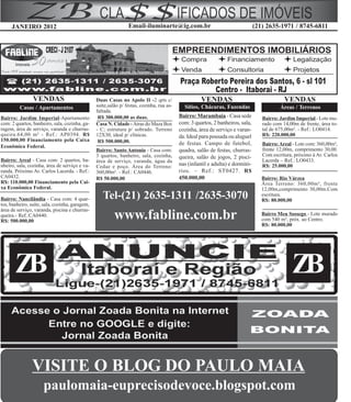 JANEIRO 2012                                               Email-iluminarte@ig.com.br                                     (21) 2635-1971 / 8745-6811




                VENDAS                          Duas Casas no Apolo II -2 qrts c/                   VENDAS                                  VENDAS
         Casas / Apartamentos                   suíte,salão p/ festas, cozinha, rua as-     Sítios, Chácaras, Fazendas                    Áreas / Terrenos
                                                faltada.
Bairro: Jardim Imperial-Apartamento              R$ 300.000,00 as duas.                   Bairro: Marambaia - Casa sede           Bairro: Jardim Imperial - Lote mu-
com: 2 quartos, banheiro, sala, cozinha, ga-    Casa N. Cidade - Atras do Maza Box        com: 3 quartos, 2 banheiros, sala,      rado com 14,00m de frente, área to-
ragem, área de serviço, varanda e churras-      - C; estrutura p/ sobrado. Terreno        cozinha, área de serviço e varan-       tal de 675,00m². - Ref.: LO0414.
queira.64,00 m² - Ref.: AP0394. R$              12X30, ideal p/ clínicas.                 da. Ideal para pousada ou aluguel       R$: 220.000,00
150.000,00 Financiamento pela Caixa              R$ 500.000,00.                           de festas. Campo de futebol,            Bairro: Areal - Lote com: 360,00m²,
Econômica Federal.
                                                Bairro: Santo Antonio - Casa com:         quadra, salão de festas, churras-       frente 12,00m, comprimento 30,00.
                                                3 quartos, banheiro, sala, cozinha,       queira, salão de jogos, 2 pisci-        Com escritura, próximo à Av. Carlos
Bairro: Areal - Casa com: 2 quartos, ba-        área de serviço, varanda, água da                                                 Lacerda – Ref.: LO0433.
nheiro, sala, cozinha, área de serviço e va-    Cedae e poço. Área do Terreno:            nas (infantil e adulta) e dormitó-      R$: 25.000,00
randa. Próximo Av. Carlos Lacerda. - Ref.:      360,00m². - Ref.: CA0446.                 rios. – Ref.: ST0427. R$
CA0432.                                         R$ 50.000,00                              450.000,00                              Bairro: Rio Várzea
R$: 110.000,00 Financiamento pela Cai-                                                                                            Área Terreno: 360,00m², frente
xa Econômica Federal.                                                                                                             12,00m,comprimento 30,00m.Com
Bairro: Nancilândia - Casa com: 4 quar-            Tel-(21) 2635-1311 /2635-3070                                                  escritura.
                                                                                                                                  R$: 80.000,00
tos, banheiro, suíte, sala, cozinha, garagem,
área de serviço, varanda, piscina e churras-
queira.- Ref.:CA0440.
R$: 500.000,00
                                                         www.fabline.com.br                                                       Bairro Meu Sossego - Lote murado
                                                                                                                                  com 540 m², próx. ao Centro.
                                                                                                                                  R$: 80.000,00




       ZB                                                                                                                                      ZB


               VISITE O BLOG DO PAULO MAIA
                     paulomaia-euprecisodevoce.blogspot.com
 