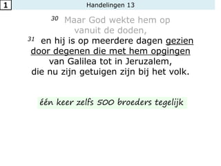 Handelingen 13
30 Maar God wekte hem op
vanuit de doden,
31 en hij is op meerdere dagen gezien
door degenen die met hem opgingen
van Galilea tot in Jeruzalem,
die nu zijn getuigen zijn bij het volk.
1
één keer zelfs 500 broeders tegelijk
 