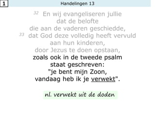 Handelingen 13
32 En wij evangeliseren jullie
dat de belofte
die aan de vaderen geschiedde,
33 dat God deze volledig heeft vervuld
aan hun kinderen,
door Jezus te doen opstaan,
zoals ook in de tweede psalm
staat geschreven:
"je bent mijn Zoon,
vandaag heb ik je verwekt".
1
nl. verwekt uit de doden
 