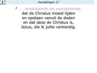 Handelingen 17
3 ... ontsluitende en voorzettende,
dat de Christus moest lijden
en opstaan vanuit de doden
en dat deze de Christus is,
Jezus, die ik jullie verkondig.
2
 