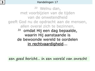 Handelingen 17
30 Welnu dan,
met voorbijzien van de tijden
van de onwetendheid
geeft God nu de opdracht aan de mensen,
allen overal zich te bezinnen,
31 omdat Hij een dag bepaalde,
waarin Hij aanstaande is
de bewoonde wereld te oordelen
in rechtvaardigheid...
3
een goed bericht... in een wereld van onrecht
 