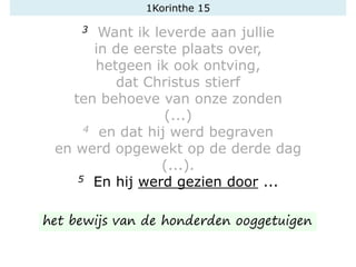 1Korinthe 15
3 Want ik leverde aan jullie
in de eerste plaats over,
hetgeen ik ook ontving,
dat Christus stierf
ten behoeve van onze zonden
(...)
4 en dat hij werd begraven
en werd opgewekt op de derde dag
(...).
5 En hij werd gezien door ...
het bewijs van de honderden ooggetuigen
 