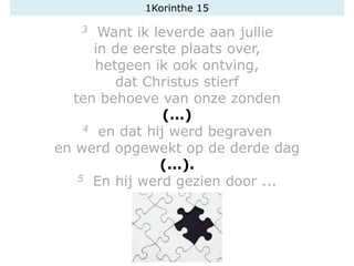 1Korinthe 15
3 Want ik leverde aan jullie
in de eerste plaats over,
hetgeen ik ook ontving,
dat Christus stierf
ten behoeve van onze zonden
(...)
4 en dat hij werd begraven
en werd opgewekt op de derde dag
(...).
5 En hij werd gezien door ...
 
