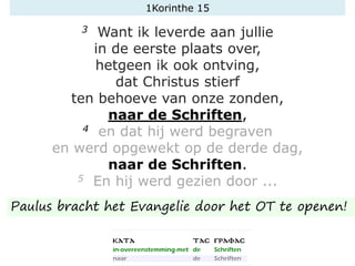 1Korinthe 15
3 Want ik leverde aan jullie
in de eerste plaats over,
hetgeen ik ook ontving,
dat Christus stierf
ten behoeve van onze zonden,
naar de Schriften,
4 en dat hij werd begraven
en werd opgewekt op de derde dag,
naar de Schriften.
5 En hij werd gezien door ...
Paulus bracht het Evangelie door het OT te openen!
 