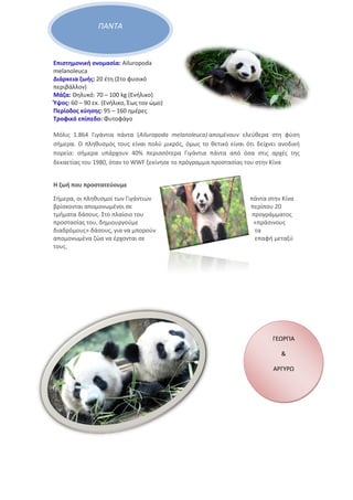 ΠΑΝΤΑ
Επιστημονική ονομασία: Ailuropoda
melanoleuca
Διάρκεια ζωής: 20 έτη (Στο φυσικό
περιβάλλον)
Μάζα: Θηλυκό: 70 – 100 kg (Ενήλικο)
Ύψος: 60 – 90 εκ. (Ενήλικο, Έως τον ώμο)
Περίοδος κύησης: 95 – 160 ημέρες
Τροφικό επίπεδο: Φυτοφάγο
Μόλις 1.864 Γιγάντια πάντα (Ailuropoda melanoleuca) απομένουν ελεύθερα στη φύση
σήμερα. Ο πληθυσμός τους είναι πολύ μικρός, όμως το θετικό είναι ότι δείχνει ανοδική
πορεία: σήμερα υπάρχουν 40% περισσότερα Γιγάντια πάντα από όσα στις αρχές της
δεκαετίας του 1980, όταν το WWF ξεκίνησε το πρόγραμμα προστασίας του στην Κίνα
Η ζωή που προστατεύουμε
Σήμερα, οι πληθυσμοί των Γιγάντιων πάντα στην Κίνα
βρίσκονται απομονωμένοι σε περίπου 20
τμήματα δάσους. Στο πλαίσιο του προγράμματος
προστασίας του, δημιουργούμε «πράσινους
διαδρόμους» δάσους, για να μπορούν τα
απομονωμένα ζώα να έρχονται σε επαφή μεταξύ
τους.
ΓΕΩΡΓΙΑ
&
ΑΡΓΥΡΩ
 