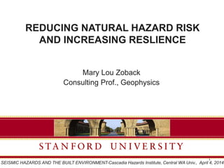 REDUCING NATURAL HAZARD RISK
AND INCREASING RESLIENCE
Mary Lou Zoback
Consulting Prof., Geophysics
1
SEISMIC HAZARDS AND THE BUILT ENVIRONMENT-Cascadia Hazards Institute, Central WA Univ., April 4, 2014
 