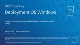 ZOBEC Consulting
Deployment OS Windows
1
1
DOCID-12/1911 | rev. 20191104.0
Copyright © 2019 ZOBEC Consulting. Všechna práva jsou vyhrazena.
Tento dokument je poskytován "tak jak je" bez jakékoli záruky. Společnost ZOBEC Consulting se zříká všech záruk, výslovných, nebo předpokládaných, včetně záruk obchodovatelnosti a vhodnosti pro určitý účel. Společnost ZOBEC Consulting
nebude v žádném případě zodpovědná za jakékoliv škody, včetně přímých, nepřímých, náhodných, následných, ztrát obchodních zisků, nebo zvláštních škod a to i v případě, že společnost ZOBEC Consulting byla upozorněna na možnost
takových škod.
Informace a názory vyjádřené v tomto dokumentu, včetně adres URL, nebo jiných odkazech se mohou změnit bez předchozího upozornění. Tento dokument používáte na vlastní riziko.
Žádná část tohoto dokumentu nesmí být publikována a šířena žádným způsobem a v žádné podobě bez výslovného svolení vydavatele.
Nasazení operačních systémů Windows a tvorba korporátního
image.
Michal ZOBEC | Senior IT Consultant
Veřejné
Úroveň omezení přístupu k dokumentu
 