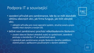 Podpora IT a související
• zavedení příruček pro zaměstnance, kde by se měli dozvědět
většinu obecných věcí, jak firma funguje, jak řešit obvyklé
věci.
• základní příručka pro nový operační systém, stručný úvod a popis
rozdílů mezi starým a novým OS.
• běžně noví zaměstnanci prochází několikadenním školením:
• úvodní obecné školení ohledně zvyků ve společnosti, zavedené
postupy a standardy v IT ve společnosti apod.
• následně pak zaměstnanec projde školením daného oddělení,
včetně práce s aplikacemi používanými v daném oddělení.
11
11
 