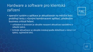 Hardware a software pro klientská
zařízení
• operační systém a aplikace je aktualizován na měsíční bázi.
probíhají testy s různými kombinacemi aplikací, především
business critical řešení.
• vzhledem k testování je obvykle nasazení aktualizací opožděno o
několik týdnů.
• kritické aktualizace se obvykle instalují podle důležitosti v rámci 1-2
týdnů, vyjímečně dnů.
12
12
 