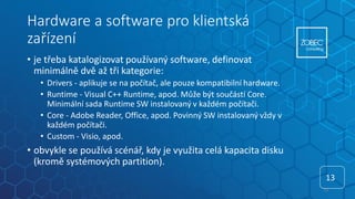 Hardware a software pro klientská
zařízení
• je třeba katalogizovat používaný software, definovat
minimálně dvě až tři kategorie:
• Drivers - aplikuje se na počítač, ale pouze kompatibilní hardware.
• Runtime - Visual C++ Runtime, apod. Může být součástí Core.
Minimální sada Runtime SW instalovaný v každém počítači.
• Core - Adobe Reader, Office, apod. Povinný SW instalovaný vždy v
každém počítači.
• Custom - Visio, apod.
• obvykle se používá scénář, kdy je využita celá kapacita disku
(kromě systémových partition).
13
13
 