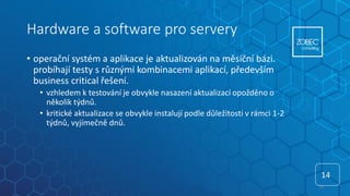 Hardware a software pro servery
• operační systém a aplikace je aktualizován na měsíční bázi.
probíhají testy s různými kombinacemi aplikací, především
business critical řešení.
• vzhledem k testování je obvykle nasazení aktualizací opožděno o
několik týdnů.
• kritické aktualizace se obvykle instalují podle důležitosti v rámci 1-2
týdnů, vyjímečně dnů.
14
14
 