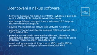 Licencování a nákup software
• licence se nakupují hromadně a centrálně. výhodou je pak lepší
cena a větší kontrola nad pořizovanými licencemi.
• všechny společnosti nakupují licence Windows 10 Enterprise
skrze multilicenční program.
• obvykle mají společnosti aktivní také Software Assurance.
• obdobně ve formě multilicence nakupují Office, případně Office
365 a další služby.
• pokud je sw realizován hromadným nákupem, obvykle se
zjednodušuje technická část aktivace licence - používá se jedno
instalační médium a jeden produktový klíč.
• velmi se doporučuje řešit licence skrze KMS. použití KMS je
podmíněno (oficiálně) použitím multilicenčních klíčů.
15
15
 