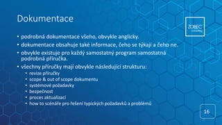 Dokumentace
• podrobná dokumentace všeho, obvykle anglicky.
• dokumentace obsahuje také informace, čeho se týkají a čeho ne.
• obvykle existuje pro každý samostatný program samostatná
podrobná příručka.
• všechny příručky mají obvykle následující strukturu:
• revize příručky
• scope & out of scope dokumentu
• systémové požadavky
• bezpečnost
• proces aktualizací
• how to scénáře pro řešení typických požadavků a problémů
16
16
 
