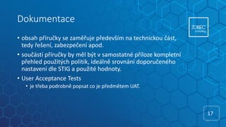 Dokumentace
• obsah příručky se zaměřuje především na technickou část,
tedy řešení, zabezpečení apod.
• součástí příručky by měl být v samostatné příloze kompletní
přehled použitých politik, ideálně srovnání doporučeného
nastavení dle STIG a použité hodnoty.
• User Acceptance Tests
• je třeba podrobně popsat co je předmětem UAT.
17
17
 