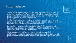 Automatizace
• Společnosti, jejichž počet zaměstnanců se počítá na stovky, už
musí své chování přizpůsobit a stejně tak se musí této situaci
přizpůsobit také IT oddělení. Není možné řídit IT stále stejnými
postupy jako v případě 50 počítačů.
• V některých případech, pokud se jedná o společnosti z oboru
zdravotnictví, pojišťovnictví, finančního, v těchto případech musí
splňovat určitá kritéria definovaná zákonem.
• Proto všechny tyto společnosti více, či méně implementují
technologie, procesy a další, aby splňovaly požadavky na výkon,
efektivitu, spolehlivost a bezpečnost.
• Silným prvkem pro IT technologie je možnost využití
automatizace. Jedním z prvků automatizace je Deployment OS -
plně automatické nasazení operačních systémů v podnikové síti.
4
4
 