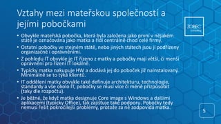 Vztahy mezi mateřskou společností a
jejími pobočkami
• Obvykle mateřská pobočka, která byla založena jako první v nějakém
státě je označována jako matka a řídí centrálně chod celé firmy.
• Ostatní pobočky ve stejném státě, nebo jiných státech jsou jí podřízeny
organizačně i oprávněními.
• Z pohledu IT obvykle je IT řízeno z matky a pobočky mají větší, či menší
oprávnění pro řízení IT lokálně.
• Typicky matka nakupuje HW a dodává jej do poboček již nainstalovaný.
Minimálně se to týká klientů.
• IT oddělení matky obvykle také definuje architekturu, technologie,
standardy a vše okolo IT, pobočky se musí více či méně přizpůsobit
(taky dle rozpočtu).
• Je běžné, že když matka designuje Core image s Windows a dalšími
aplikacemi (typicky Office), tak zajišťuje také podporu. Pobočky tedy
nemusí řešit pokročilejší problémy, protože za ně zodpovídá matka.
5
5
 