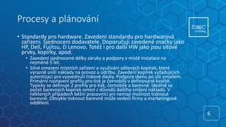 Procesy a plánování
• Standardy pro hardware. Zavedení standardu pro hardwarová
zařízení. Sjednocení dodavatele. Doporučuji zavedené značky jako
HP, Dell, Fujitsu, či Lenovo. Totéž i pro další HW jako jsou síťové
prvky, kopírky, apod.
• Zavedení sjednocené délky záruky a podpory v místě instalace na
nejméně 5 let.
• Silné omezení místních zařízení a využívání sdílených kopírek, které
výrazně sníží náklady na provoz a údržbu. Zavedení kopírek vyžadujících
autentizaci pro vyzvednutí tiskové dávky. Podpora skenu po síti emailem.
Primární nastavení profilu pro tisk je černobílý v definované kvalitě.
Typicky se definuje 2 profily pro tisk, černobíle a barevně. Ideálně se
počet barevných kopírek omezí z důvodů dalšího snížení nákladů. V
některých případech běžní pracovníci ani nemají možnost tisknout
barevně. Obvykle tisknout barevně může vedení firmy a marketingové
oddělení.
6
6
 