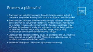 Procesy a plánování
• Standardy pro virtuální hardware. Zavedení standardu pro virtuální
hardware. je vytvořen katalog VM s různou konfigurací virtuálního HW.
• Standardy pro software. Zavedení standardu pro software. Používání
pouze známého a schváleného software. Předdefinovaná konfigurace
po instalaci, vynucené chování skrze GPO. Zavedení klasifikace typu
software dle druhu užití a také zda se jedná o povinný SW či volitelný
na vyžádání. Povinný SW je vždy součástí image, resp. je vždy
instalován po dokončení deploymentu OS z image.
• Standardy pro operační systémy. Zavedení standardu pro OS. Používání
pouze známého a schváleného OS. Předdefinovaná konfigurace po
instalaci, vynucené chování skrze GPO.
• Zachování dostupnosti a kontinuity (business continuity)
7
7
 