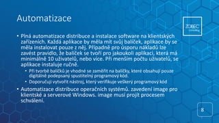 Automatizace
• Plná automatizace distribuce a instalace software na klientských
zařízeních. Každá aplikace by měla mít svůj balíček, aplikace by se
měla instalovat pouze z něj. Případně pro úsporu nákladů lze
zavést pravidlo, že balíček se tvoří pro jakoukoli aplikaci, která má
minimálně 10 uživatelů, nebo více. Při menším počtu uživatelů, se
aplikace instaluje ručně.
• Při tvorbě balíčků je vhodné se zaměřit na balíčky, které obsahují pouze
digitálně podepsaný spustitelný programový kód.
• Doporučuji vytvořit nástroj, který verifikuje veškerý programový kód
• Automatizace distribuce operačních systémů. zavedení image pro
klientské a serverové Windows. image musí projít procesem
schválení.
8
8
 