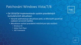 Patchování Windows Vista/7/8
• Od 2016/Q4 Implementován systém pravidelných
kumulativních aktualizací.
• Výrazně zjednodušuje aktualizace poté, co Microsoft upustil od
vydávání servisních balíčků.
• Aktualizace vychází pravidelně měsíčně pro tyto součásti:
• Windows OS
• Adobe Flash Player
• .NET Framework
11
11
 
