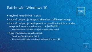 Patchování Windows 10
• Jazykově neutrální OS i v praxi
• Nativně podporuje integraci aktualizací (offline servicing)
• Nativně podporuje deployment na paměťová média a tvorbu
image ve formátu vhodném pro ně (WIM/FFU)
• Deployment na SD kartu – týká se Windows 10 IoT
• Nový mechanizmus aktualizací:
• Servicing Stack Update (SSU)
• Cumulative Update – závislost na konkrétní verzi SSU
12
12
 