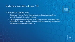 Patchování Windows 10
• Cumulative Update (CU)
• Obsahuje všechny (nejen) bezpečnostní aktualizace systému,
včetně všech předchozích vydaných.
• Vyžaduje poslední dostupnou verzi SSU pro danou verzi sestavení
Windows 10. Pokud aktuální SSU není instalována v systému, není
možné instalovat danou verzi CU.
15
15
 