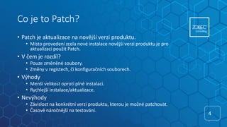 Co je to Patch?
• Patch je aktualizace na novější verzi produktu.
• Místo provedení zcela nové instalace novější verzí produktu je pro
aktualizaci použit Patch.
• V čem je rozdíl?
• Pouze změněné soubory.
• Změny v registech, či konfiguračních souborech.
• Výhody
• Menší velikost oproti plné instalaci.
• Rychlejší instalace/aktualizace.
• Nevýhody
• Závislost na konkrétní verzi produktu, kterou je možné patchovat.
• Časově náročnější na testování.
4
4
 