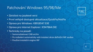 Patchování Windows 95/98/Me
• Závislost na jazykové verzi
• První veřejně dostupné aktualizace/QuickFix/HotFix
• Oprava pro Windows: KB918547.EXE
• Oprava pro Internet Explorer: IE947864.EXE
• Technicky na pozadí:
• Samorozbalovací CAB archiv
• Po rozbalení automaticky volá instalaci skrze definiční INF soubor
• Používá instalační engine INF
6
6
 