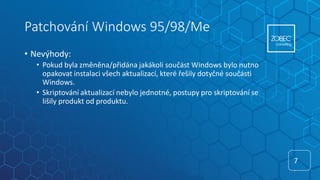 Patchování Windows 95/98/Me
• Nevýhody:
• Pokud byla změněna/přidána jakákoli součást Windows bylo nutno
opakovat instalaci všech aktualizací, které řešily dotyčné součásti
Windows.
• Skriptování aktualizací nebylo jednotné, postupy pro skriptování se
lišily produkt od produktu.
7
7
 