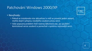 Patchování Windows 2000/XP
• Nevýhody:
• Pokud se instalovalo více aktualizací a měl se provést jeden restart,
mohlo dojít k přepisu novějšího souboru jinou verzí.
• Výše popsaný problém řešil nástroj Qfecheck.exe, po spuštění
kontroloval verze souborů a ponechal v systému nejnovější verzi.
9
9
 