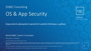 ZOBEC Consulting
OS & App Security
1
1
DOCID-13/1911 | rev. 20191103.0
Copyright © 2019 ZOBEC Consulting. Všechna práva jsou vyhrazena.
Tento dokument je poskytován "tak jak je" bez jakékoli záruky. Společnost ZOBEC Consulting se zříká všech záruk, výslovných, nebo předpokládaných, včetně záruk obchodovatelnosti a vhodnosti pro určitý účel. Společnost ZOBEC Consulting
nebude v žádném případě zodpovědná za jakékoliv škody, včetně přímých, nepřímých, náhodných, následných, ztrát obchodních zisků, nebo zvláštních škod a to i v případě, že společnost ZOBEC Consulting byla upozorněna na možnost
takových škod.
Informace a názory vyjádřené v tomto dokumentu, včetně adres URL, nebo jiných odkazech se mohou změnit bez předchozího upozornění. Tento dokument používáte na vlastní riziko.
Žádná část tohoto dokumentu nesmí být publikována a šířena žádným způsobem a v žádné podobě bez výslovného svolení vydavatele.
Doporučené zabezpečení operačních systémů Windows a aplikací
Michal ZOBEC | Senior IT Consultant
Veřejné
Úroveň omezení přístupu k dokumentu
 