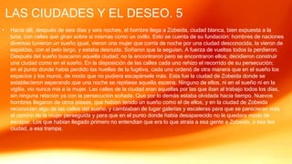 LAS CIUDADES Y EL DESEO. 5
• Hacia allí, después de seis días y seis noches, el hombre llega a Zobeida, ciudad blanca, bien expuesta a la
luna, con calles que giran sobre sí mismas como un ovillo. Esto se cuenta de su fundación: hombres de naciones
diversas tuvieron un sueño igual, vieron una mujer que corría de noche por una ciudad desconocida, la vieron de
espaldas, con el pelo largo, y estaba desnuda. Soñaron que la seguían. A fuerza de vueltas todos la perdieron.
Después del sueño buscaron aquella ciudad; no la encontraron pero se encontraron ellos; decidieron construir
una ciudad como en el sueño. En la disposición de las calles cada uno rehizo el recorrido de su persecución;
en el punto donde había perdido las huellas de la fugitiva, cada uno ordenó de otra manera que en el sueño los
espacios y los muros, de modo que no pudiera escapársele más. Esta fue la ciudad de Zobeida donde se
establecieron esperando que una noche se repitiese aquella escena. Ninguno de ellos, ni en el sueño ni en la
vigilia, vio nunca mis a la mujer. Las calles de la ciudad eran aquellas por las que iban al trabajo todos los días,
sin ninguna relación ya con la persecución soñada. Que por lo demás estaba olvidada hacia tiempo. Nuevos
hombres llegaron de otros piases, que habían tenido un sueño como el de ellos, y en la ciudad de Zobeida
reconocían algo de las calles del sueño, y cambiaban de lugar galerías y escaleras para que se parecieran más
al camino de la mujer perseguida y para que en el punto donde había desaparecido no le quedara modo de
escapar. Los que habían llegado primero no entendían que era lo que atraía a esa gente a Zobeida, a esa fea
ciudad, a esa trampa.
 