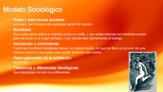 Modelo Sociológico
• Roles y estructuras sociales:
La mujer, los hombres de cualquier parte del mundo.
• Movilidad:
Sus calles giran sobre sí mismas como un ovillo, y por estas mismas los hombres corren
para alcanzar a la mujer soñada, y por donde iban diariamente al trabajo.
• Asociación y convivencia:
Todos los hombres habitantes tienen un mismo sueño, lo que los lleva a convivir de una
manera pasiva y asociarse para poder alcanzar ese sueño.
• Heterogeneidad de la población:
Hombres.
• Tolerancia y diferencias ideológicas:
Sus ideologías no son muy diferentes.
 