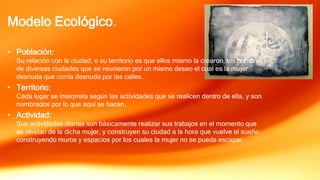 Modelo Ecológico.
• Población:
Su relación con la ciudad, o su territorio es que ellos mismo la crearon, los hombres
de diversas ciudades que se reunieron por un mismo deseo el cual es la mujer
desnuda que corría desnuda por las calles.
• Territorio:
Cada lugar se interpreta según las actividades que se realicen dentro de ella, y son
nombrados por lo que aquí se hacen.
• Actividad:
Sus actividades diarias son básicamente realizar sus trabajos en el momento que
se olvidan de la dicha mujer, y construyen su ciudad a la hora que vuelve el sueño
construyendo muros y espacios por los cuales la mujer no se pueda escapar.
 