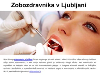 Zobozdravnika v Ljubljani
Iščete dobrega zobozdravnika v Ljubljani, ki vam bo pomagal pri vaših težavah z zobmi? Pri Artident zobna ordinacija Ljubljana
delajo prijazni zobozdravniki, ki vam nudijo strokovno pomoč pri vzdrževanju ustnega zdravja. Naši zobozdravniki so
usposobljeni na najvišjem nivoju za vse vrste zobozdravstvenih posegov, za doseganje vrhunskih estetskih in funkcijskih
rezultatov. Brez bolečine in nepotrebne škode vaših zob. Na brezplačen pregled se lahko naročite na telefonski številki 040 607
987 ali preko elektronskega naslova: info@artident.si
 