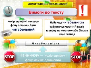 Комп'ютерні презентації
Вимоги до тексту
Найнижчу — колір шрифту і
фону майже однаковий
Колір шрифту і кольору
фону повинен бути
читабельний
Найвищу читабельність
забезпечує чорний колір
шрифту на жовтому або білому
фоні слайда
Ч и т а б е л ь н і с т ь
 