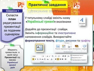 Скласти
план
редагування
презентації
за поданим
сценарієм
Практичне завдання
Збережіть
презентацію в
своїй папці
Презентації під
іменем
Українські
гривні
.pptx
Завдання 1
У титульному слайді змініть назву
« » вказівками
Додайте до презентації слайди.
Змініть інформаційне та ілюстративне
наповнення слайдів. Використайте
форматування тексту, фігури, рисунки та графіку
 