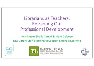 Librarians as Teachers:
Reframing Our
Professional Development
Ann Cleary, Sheila Corrall & Mary Delaney
L2L: Library Staff Learning to Support Learners Learning
 