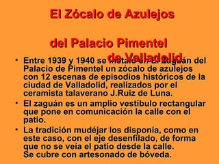 • Entre 1939 y 1940 se instaló en El Zaguán delEntre 1939 y 1940 se instaló en El Zaguán del
Palacio de Pimentel un zócalo de azulejosPalacio de Pimentel un zócalo de azulejos
con 12 escenas de episodios históricos de lacon 12 escenas de episodios históricos de la
ciudad de Valladolid, realizados por elciudad de Valladolid, realizados por el
ceramista talaverano J.Ruiz de Luna.ceramista talaverano J.Ruiz de Luna.
• El zaguán es un amplio vestíbulo rectangularEl zaguán es un amplio vestíbulo rectangular
que pone en comunicación la calle con elque pone en comunicación la calle con el
patio.patio.
• La tradición mudéjar los disponía, como enLa tradición mudéjar los disponía, como en
este caso, con el eje desenfilado, de formaeste caso, con el eje desenfilado, de forma
que no se veía el patio desde la calle.que no se veía el patio desde la calle.
Se cubre con artesonado de bóveda.Se cubre con artesonado de bóveda.
El Zócalo de AzulejosEl Zócalo de Azulejos
del Palacio Pimenteldel Palacio Pimentel
de Valladolid.de Valladolid.
 
