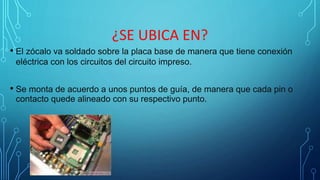 ¿SE UBICA EN?
• El zócalo va soldado sobre la placa base de manera que tiene conexión
eléctrica con los circuitos del circuito impreso.
• Se monta de acuerdo a unos puntos de guía, de manera que cada pin o
contacto quede alineado con su respectivo punto.
 