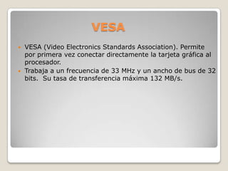 VESAVESA (Video Electronics Standards Association). Permite por primera vez conectar directamente la tarjeta gráfica al procesador. Trabaja a un frecuencia de 33 MHz y un ancho de bus de 32 bits.  Su tasa de transferencia máxima 132 MB/s.