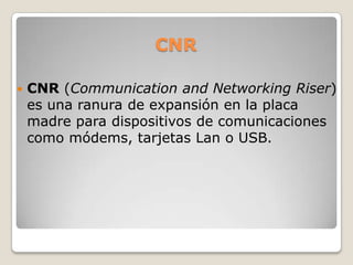 CNRCNR (Communication and Networking Riser) es una ranura de expansión en la placa madre para dispositivos de comunicaciones como módems, tarjetas Lan o USB.