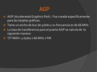 AGPAGP (Accelerated Graphics Port) . Fue creada específicamente para las tarjetas gráficas.Tiene un ancho de bus de 32bits y su frecuencia es de 66 MHz.La tasa de transferencia para el puerto AGP se calcula de  la siguiente manera: T/T MÁX= 4 bytes x 66 MHz x FM