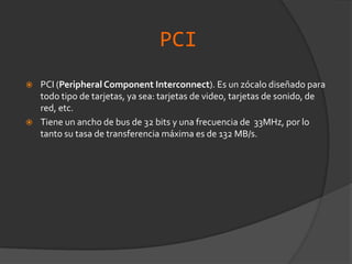 PCIPCI (Peripheral Component Interconnect). Es un zócalo diseñado para todo tipo de tarjetas, ya sea: tarjetas de video, tarjetas de sonido, de red, etc.Tiene un ancho de bus de 32 bits y una frecuencia de  33MHz, por lo tanto su tasa de transferencia máxima es de 132 MB/s.