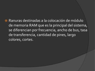 Ranuras destinadas a la colocación de módulo de memoria RAM que es la principal del sistema, se diferencian por frecuencia, ancho de bus, tasa de transferencia, cantidad de pines, largo colores, cortes.