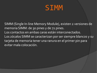 SIMMSIMM (Single In-line Memory Module), existen 2 versiones de memoria SIMM: de 30 pines y de 72 pines.Los contactos en ambas caras están interconectados.Los zócalos SIMM se caracterizan por ser siempre blancos y su tarjeta de memoria tener una ranura en el primer pin para evitar mala colocación.