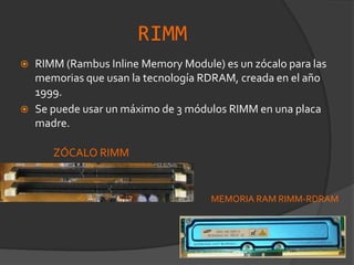 Tarjeta SIMM-EDO 72 pinesRIMMRIMM (Rambus Inline Memory Module) es un zócalo para las memorias que usan la tecnología RDRAM, creada en el año 1999.Se puede usar un máximo de 3 módulos RIMM en una placa madre.ZÓCALO RIMMMEMORIA RAM RIMM-RDRAM