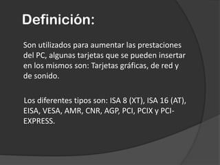 Definición:Son utilizados para aumentar las prestaciones del PC, algunas tarjetas que se pueden insertar en los mismos son: Tarjetas gráficas, de red y de sonido.        Los diferentes tipos son: ISA 8 (XT), ISA 16 (AT), EISA, VESA, AMR, CNR, AGP, PCI, PCIX y PCI-EXPRESS.