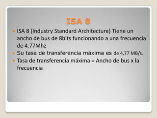 ISA 8 ISA 8 (Industry Standard Architecture) Tiene un ancho de bus de 8bits funcionando a una frecuencia de 4.77MhzSu tasa de transferencia máxima es de 4,77 MB/s. Tasa de transferencia máxima = Ancho de bus x la frecuencia
